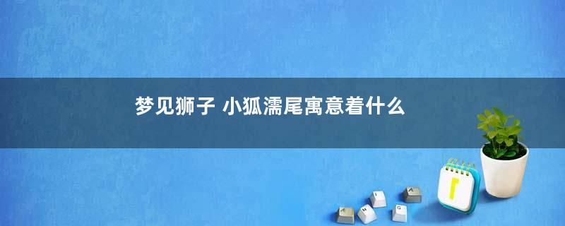 梦见狮子 小狐濡尾寓意着什么